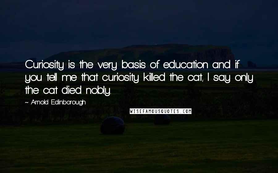 Arnold Edinborough Quotes: Curiosity is the very basis of education and if you tell me that curiosity killed the cat, I say only the cat died nobly.