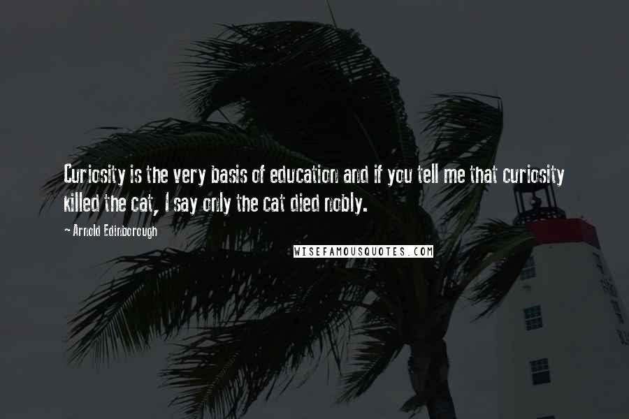 Arnold Edinborough Quotes: Curiosity is the very basis of education and if you tell me that curiosity killed the cat, I say only the cat died nobly.