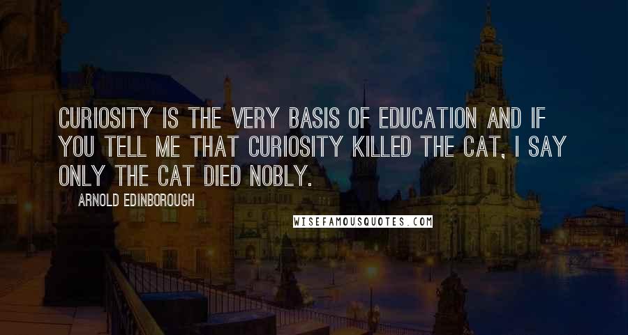 Arnold Edinborough Quotes: Curiosity is the very basis of education and if you tell me that curiosity killed the cat, I say only the cat died nobly.