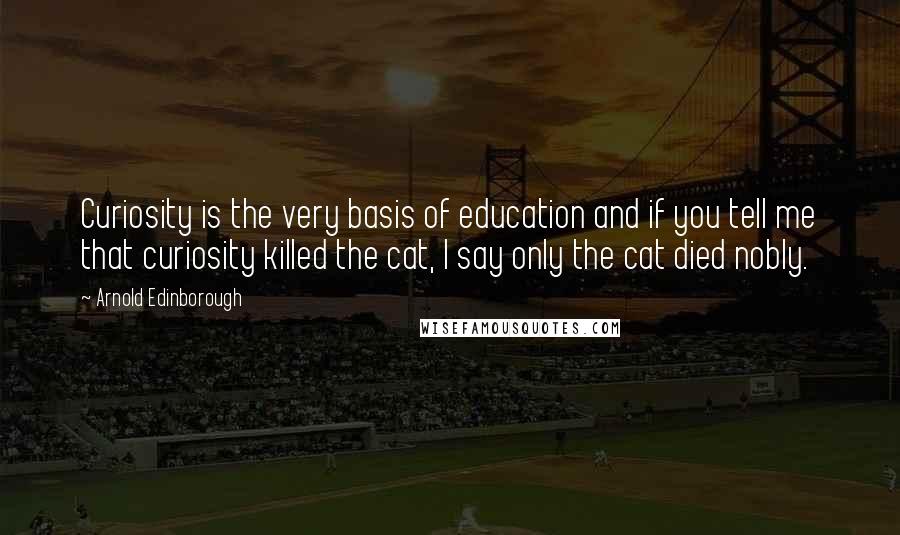 Arnold Edinborough Quotes: Curiosity is the very basis of education and if you tell me that curiosity killed the cat, I say only the cat died nobly.