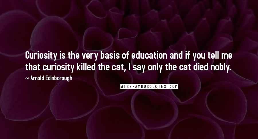 Arnold Edinborough Quotes: Curiosity is the very basis of education and if you tell me that curiosity killed the cat, I say only the cat died nobly.