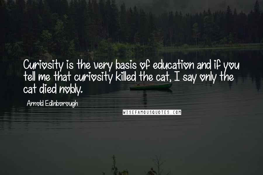 Arnold Edinborough Quotes: Curiosity is the very basis of education and if you tell me that curiosity killed the cat, I say only the cat died nobly.