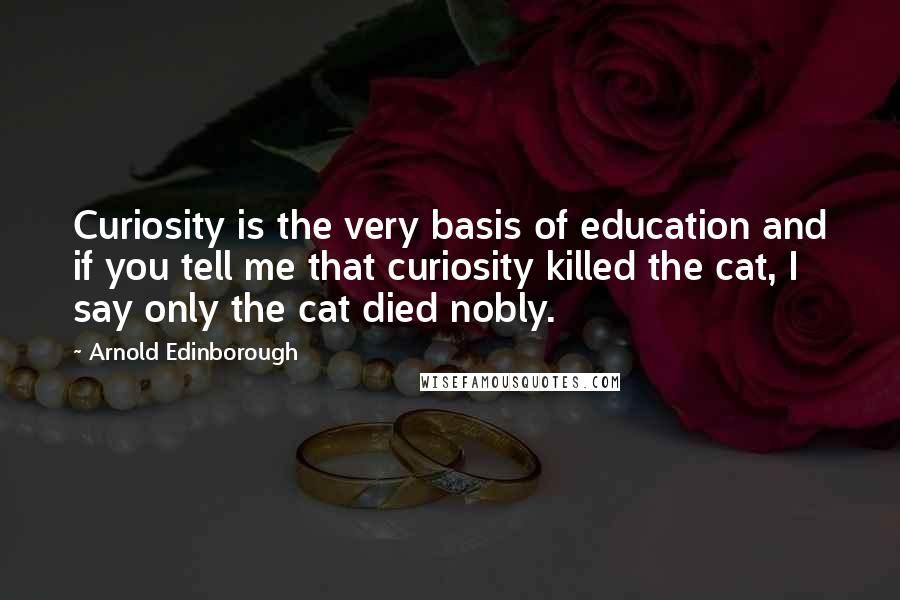 Arnold Edinborough Quotes: Curiosity is the very basis of education and if you tell me that curiosity killed the cat, I say only the cat died nobly.