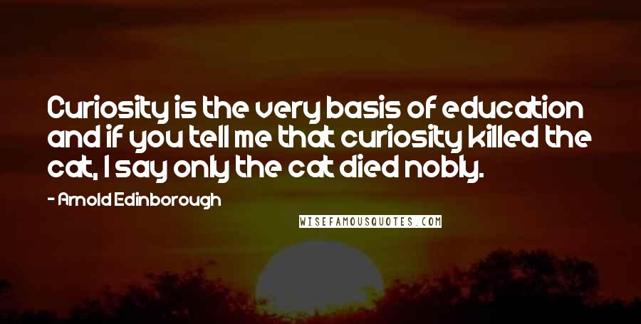 Arnold Edinborough Quotes: Curiosity is the very basis of education and if you tell me that curiosity killed the cat, I say only the cat died nobly.