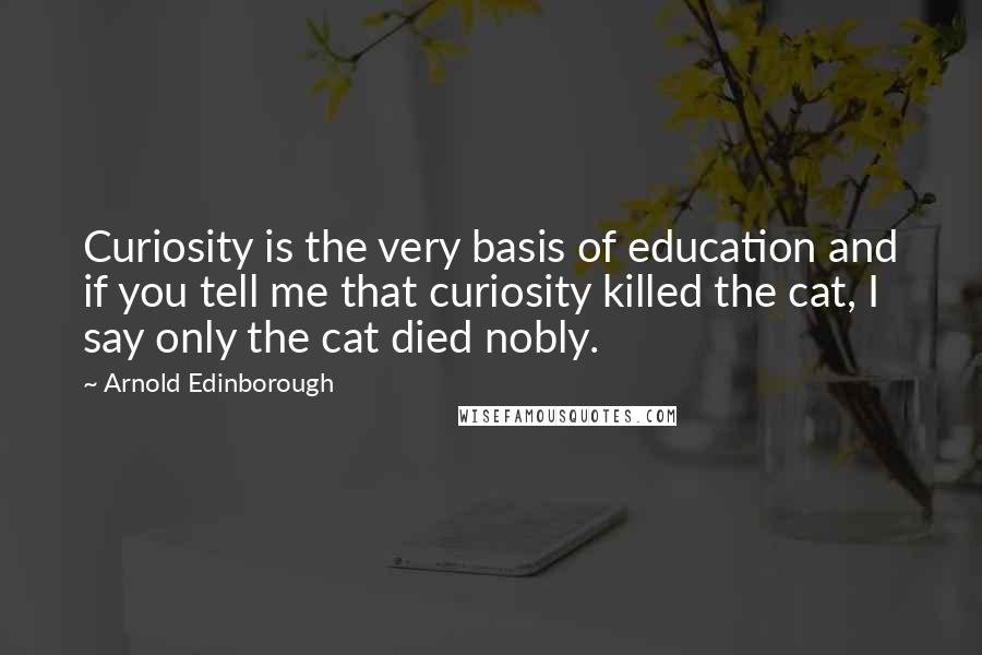 Arnold Edinborough Quotes: Curiosity is the very basis of education and if you tell me that curiosity killed the cat, I say only the cat died nobly.