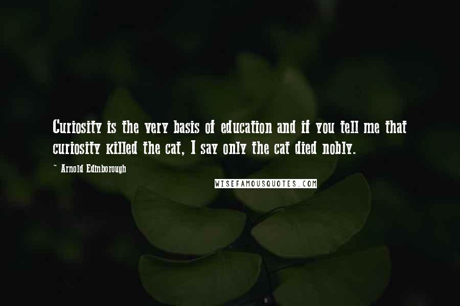 Arnold Edinborough Quotes: Curiosity is the very basis of education and if you tell me that curiosity killed the cat, I say only the cat died nobly.