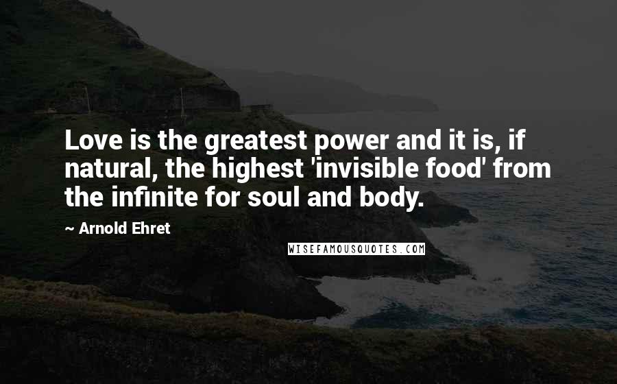 Arnold Ehret Quotes: Love is the greatest power and it is, if natural, the highest 'invisible food' from the infinite for soul and body.