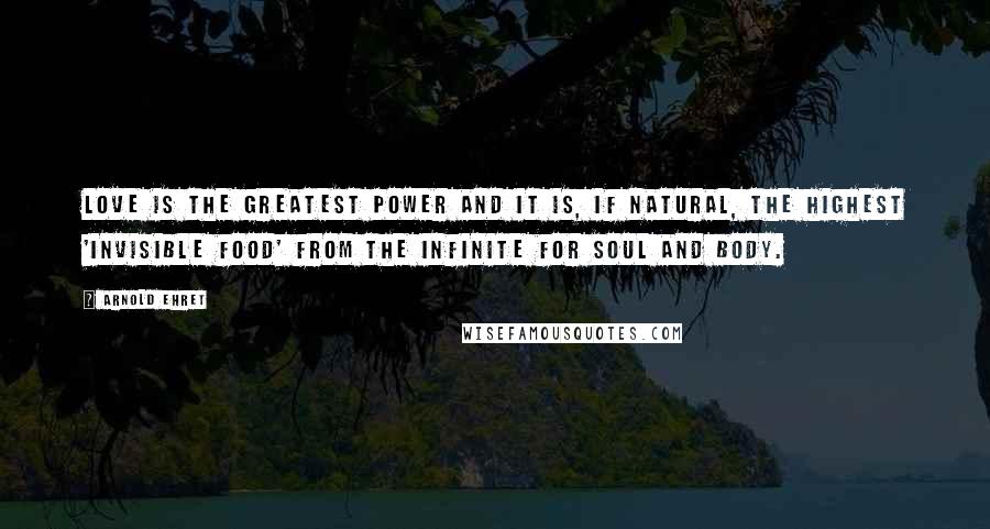 Arnold Ehret Quotes: Love is the greatest power and it is, if natural, the highest 'invisible food' from the infinite for soul and body.