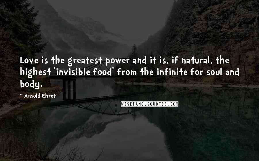 Arnold Ehret Quotes: Love is the greatest power and it is, if natural, the highest 'invisible food' from the infinite for soul and body.