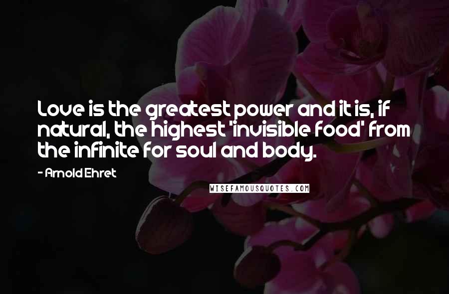 Arnold Ehret Quotes: Love is the greatest power and it is, if natural, the highest 'invisible food' from the infinite for soul and body.