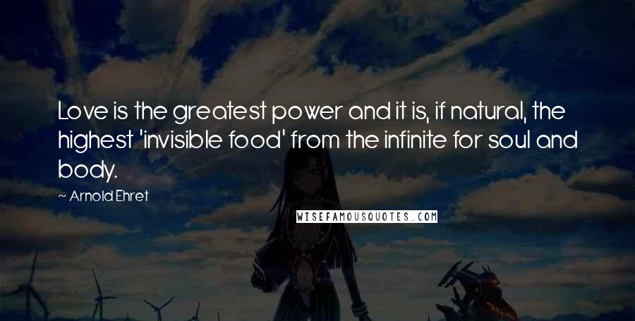 Arnold Ehret Quotes: Love is the greatest power and it is, if natural, the highest 'invisible food' from the infinite for soul and body.