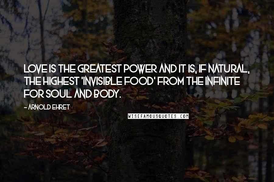 Arnold Ehret Quotes: Love is the greatest power and it is, if natural, the highest 'invisible food' from the infinite for soul and body.