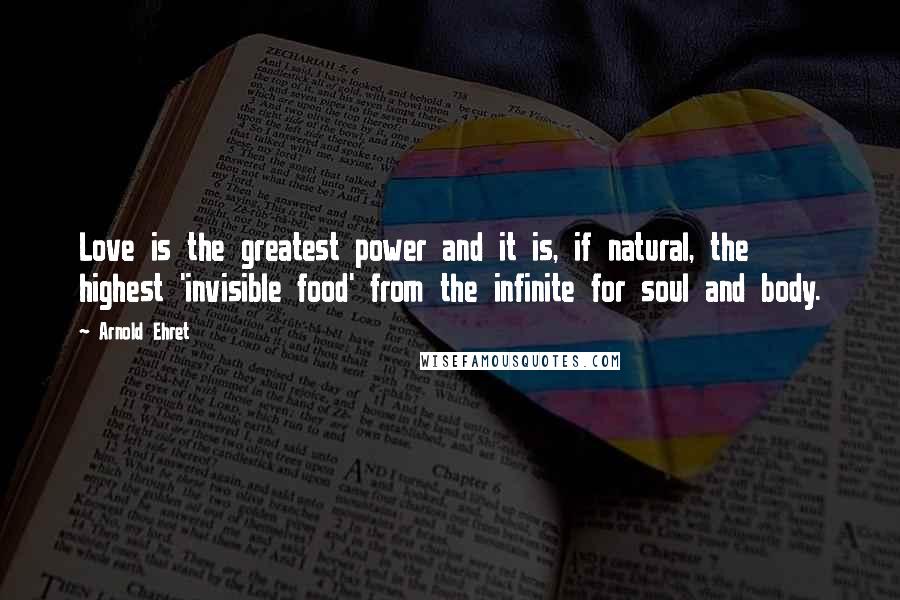 Arnold Ehret Quotes: Love is the greatest power and it is, if natural, the highest 'invisible food' from the infinite for soul and body.