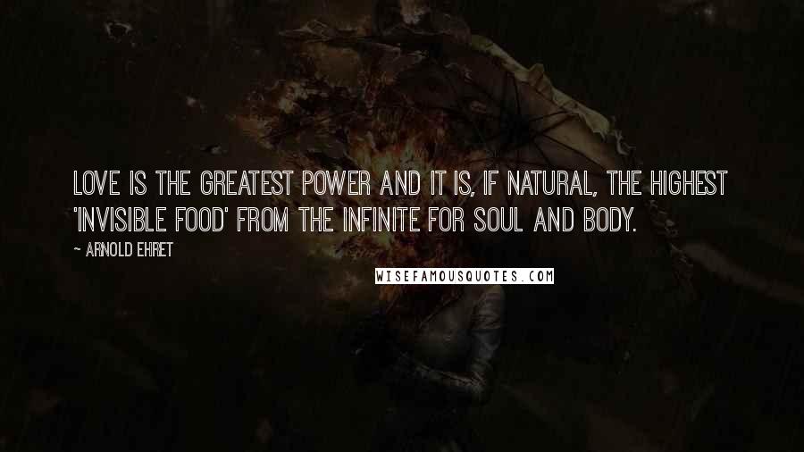 Arnold Ehret Quotes: Love is the greatest power and it is, if natural, the highest 'invisible food' from the infinite for soul and body.