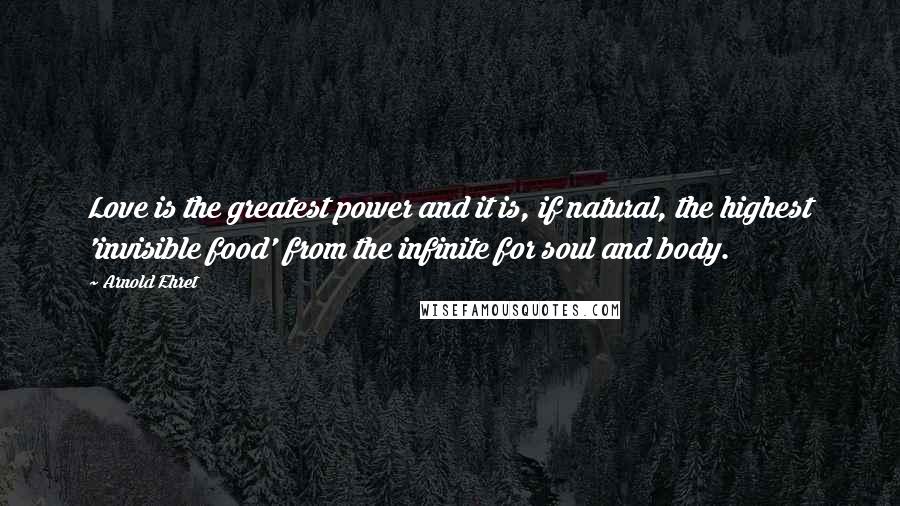 Arnold Ehret Quotes: Love is the greatest power and it is, if natural, the highest 'invisible food' from the infinite for soul and body.