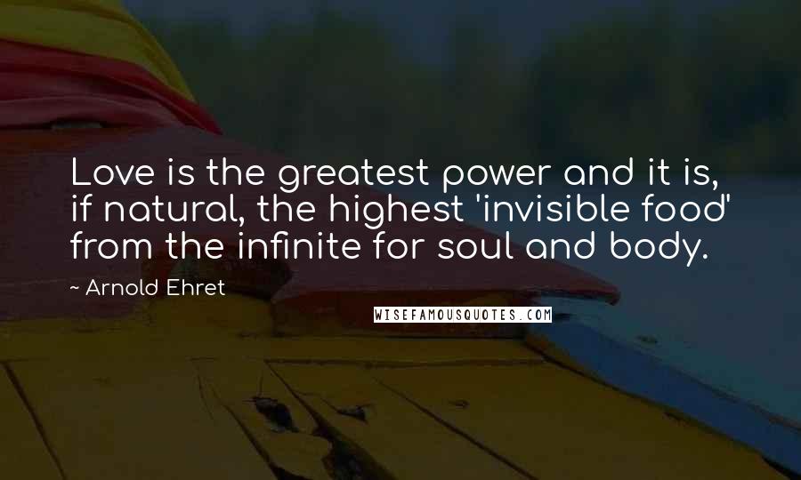 Arnold Ehret Quotes: Love is the greatest power and it is, if natural, the highest 'invisible food' from the infinite for soul and body.