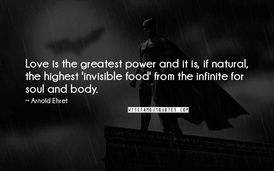 Arnold Ehret Quotes: Love is the greatest power and it is, if natural, the highest 'invisible food' from the infinite for soul and body.