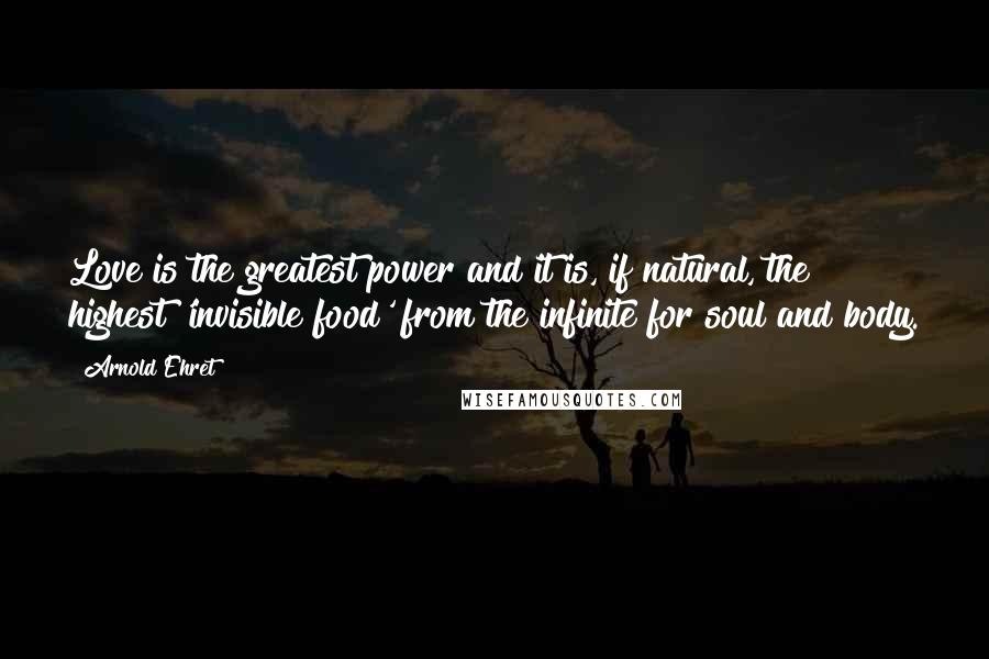 Arnold Ehret Quotes: Love is the greatest power and it is, if natural, the highest 'invisible food' from the infinite for soul and body.