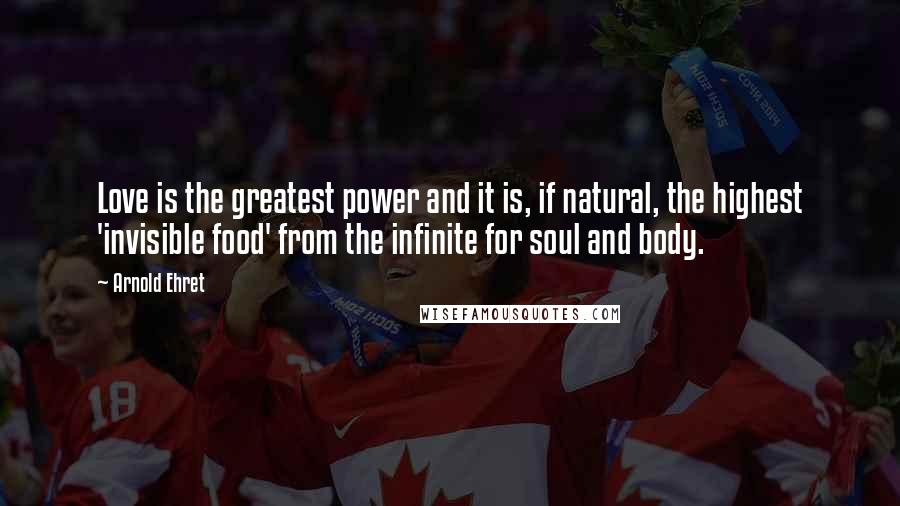 Arnold Ehret Quotes: Love is the greatest power and it is, if natural, the highest 'invisible food' from the infinite for soul and body.