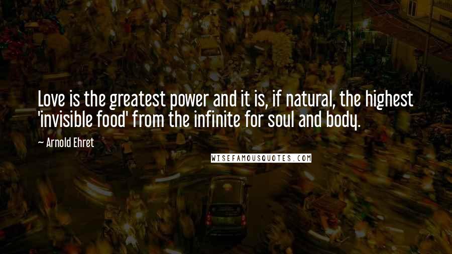 Arnold Ehret Quotes: Love is the greatest power and it is, if natural, the highest 'invisible food' from the infinite for soul and body.