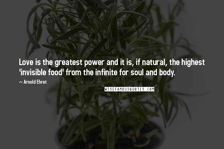 Arnold Ehret Quotes: Love is the greatest power and it is, if natural, the highest 'invisible food' from the infinite for soul and body.