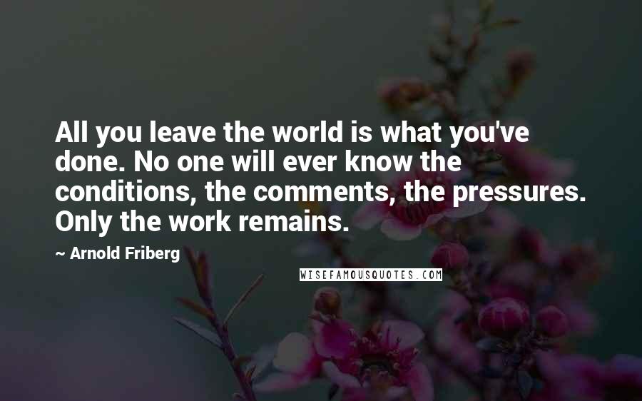 Arnold Friberg Quotes: All you leave the world is what you've done. No one will ever know the conditions, the comments, the pressures. Only the work remains.
