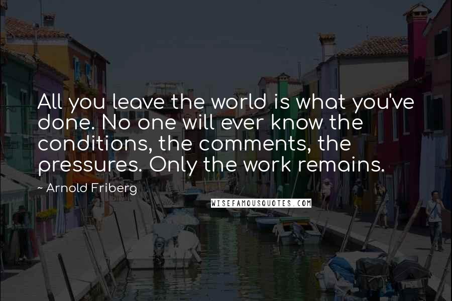 Arnold Friberg Quotes: All you leave the world is what you've done. No one will ever know the conditions, the comments, the pressures. Only the work remains.