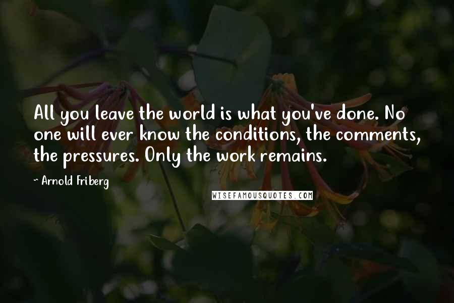 Arnold Friberg Quotes: All you leave the world is what you've done. No one will ever know the conditions, the comments, the pressures. Only the work remains.