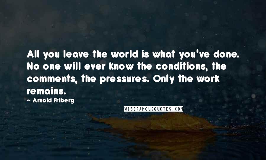 Arnold Friberg Quotes: All you leave the world is what you've done. No one will ever know the conditions, the comments, the pressures. Only the work remains.