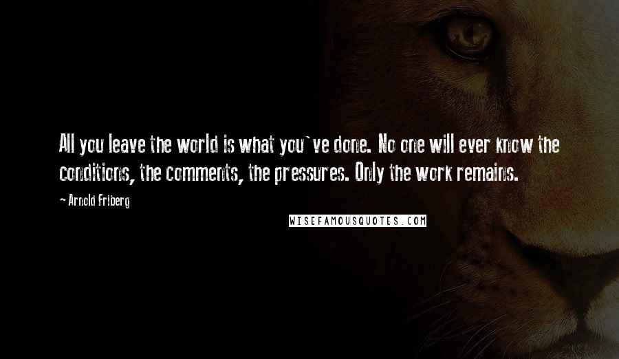 Arnold Friberg Quotes: All you leave the world is what you've done. No one will ever know the conditions, the comments, the pressures. Only the work remains.