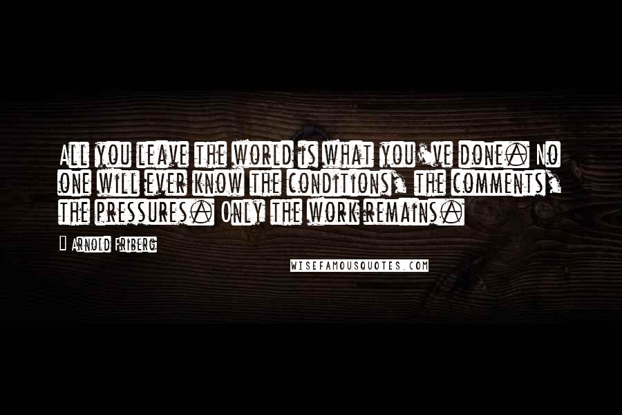 Arnold Friberg Quotes: All you leave the world is what you've done. No one will ever know the conditions, the comments, the pressures. Only the work remains.