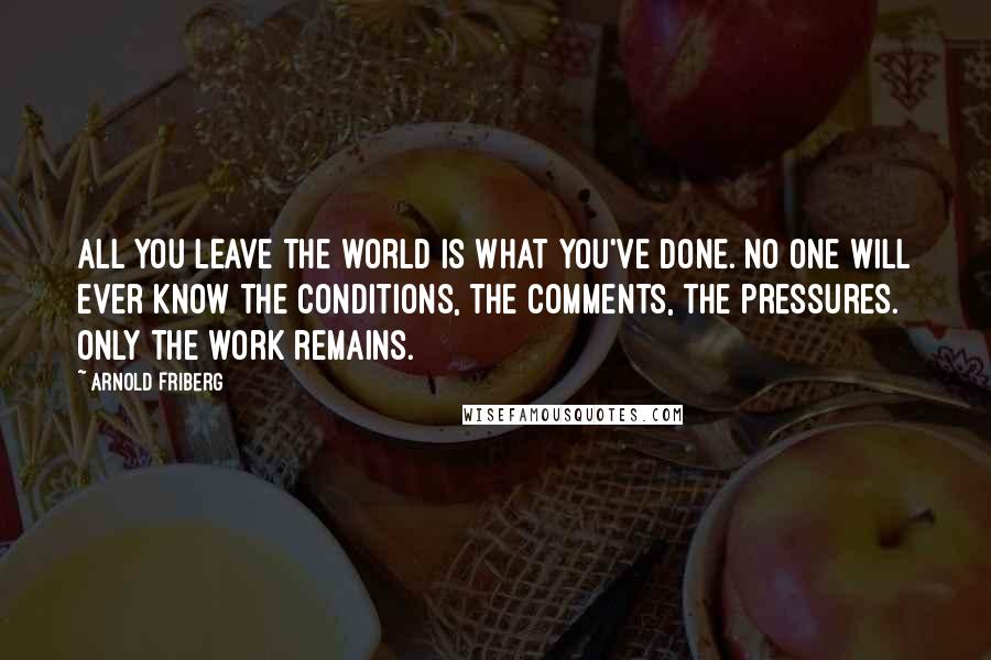 Arnold Friberg Quotes: All you leave the world is what you've done. No one will ever know the conditions, the comments, the pressures. Only the work remains.