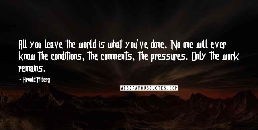 Arnold Friberg Quotes: All you leave the world is what you've done. No one will ever know the conditions, the comments, the pressures. Only the work remains.
