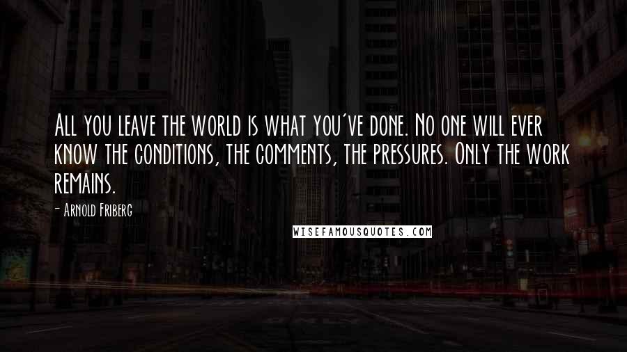 Arnold Friberg Quotes: All you leave the world is what you've done. No one will ever know the conditions, the comments, the pressures. Only the work remains.