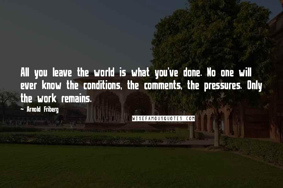 Arnold Friberg Quotes: All you leave the world is what you've done. No one will ever know the conditions, the comments, the pressures. Only the work remains.