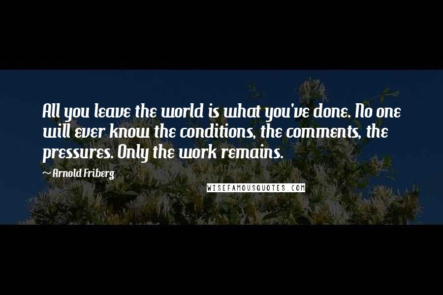 Arnold Friberg Quotes: All you leave the world is what you've done. No one will ever know the conditions, the comments, the pressures. Only the work remains.