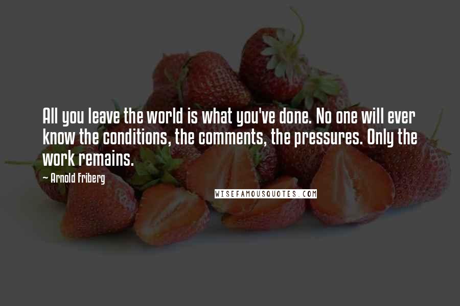 Arnold Friberg Quotes: All you leave the world is what you've done. No one will ever know the conditions, the comments, the pressures. Only the work remains.