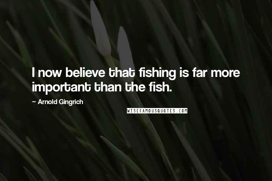 Arnold Gingrich Quotes: I now believe that fishing is far more important than the fish.