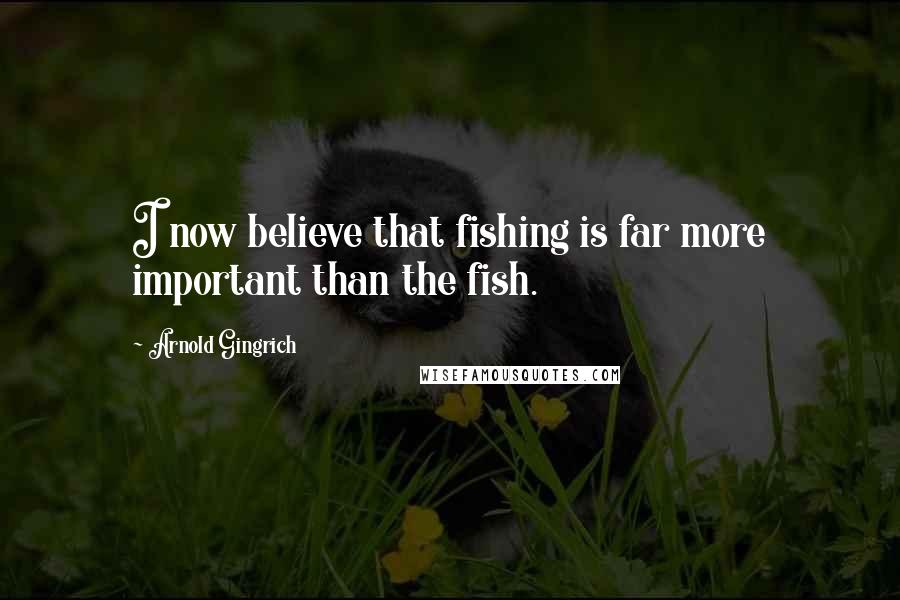 Arnold Gingrich Quotes: I now believe that fishing is far more important than the fish.