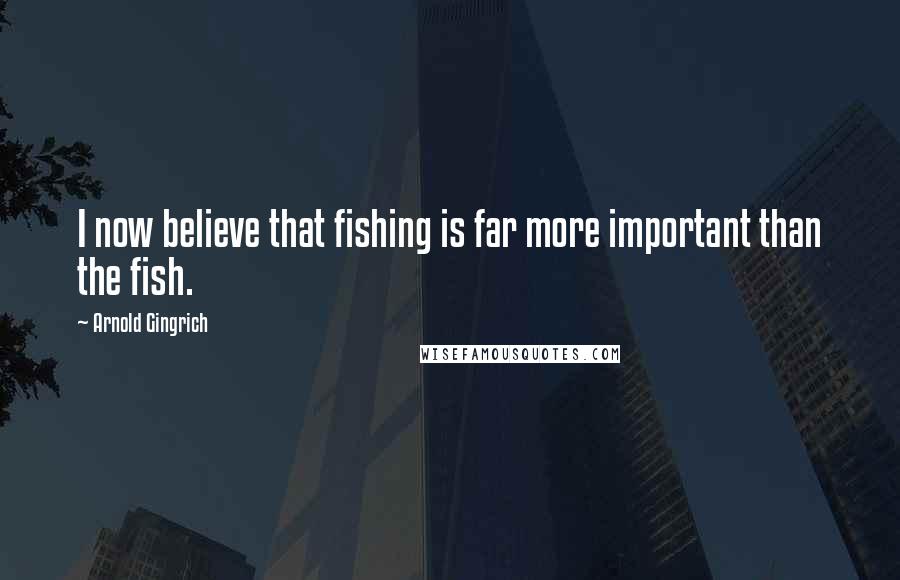 Arnold Gingrich Quotes: I now believe that fishing is far more important than the fish.