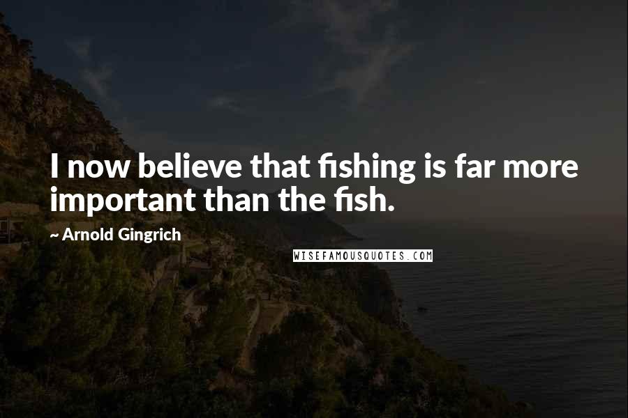 Arnold Gingrich Quotes: I now believe that fishing is far more important than the fish.