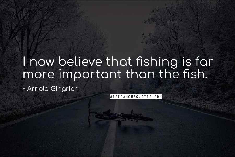 Arnold Gingrich Quotes: I now believe that fishing is far more important than the fish.