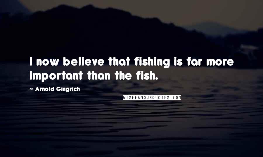 Arnold Gingrich Quotes: I now believe that fishing is far more important than the fish.