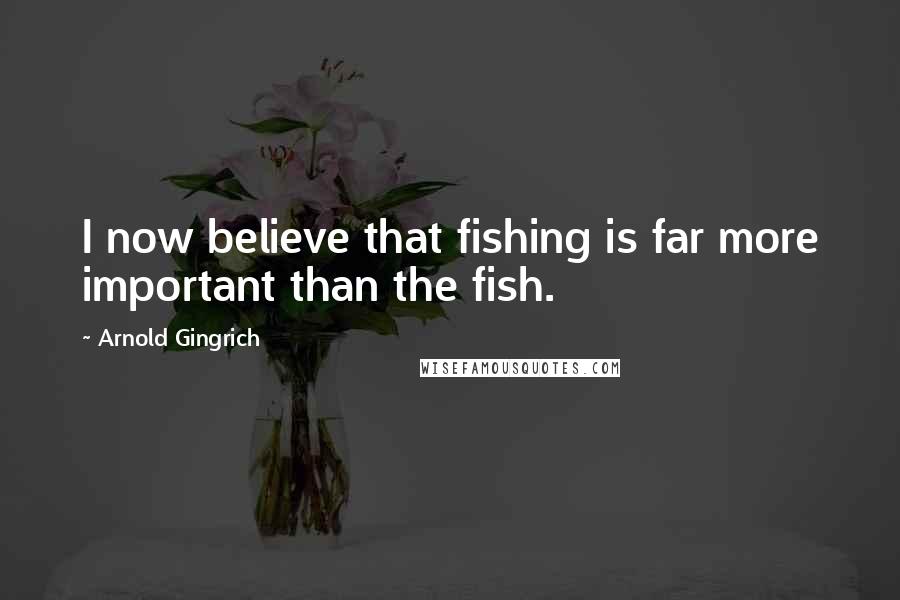 Arnold Gingrich Quotes: I now believe that fishing is far more important than the fish.