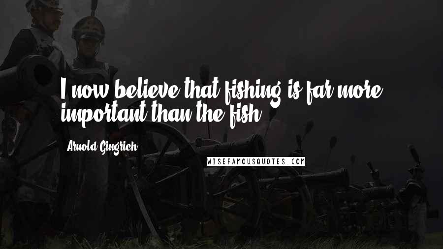 Arnold Gingrich Quotes: I now believe that fishing is far more important than the fish.