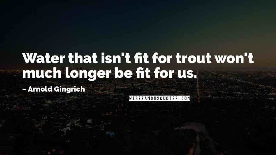 Arnold Gingrich Quotes: Water that isn't fit for trout won't much longer be fit for us.