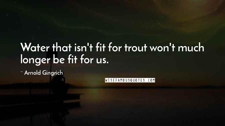 Arnold Gingrich Quotes: Water that isn't fit for trout won't much longer be fit for us.