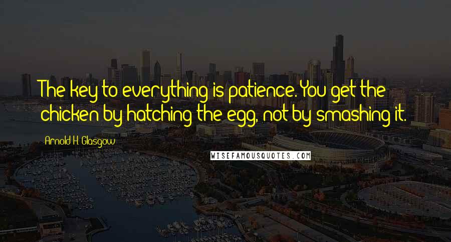 Arnold H. Glasgow Quotes: The key to everything is patience. You get the chicken by hatching the egg, not by smashing it.