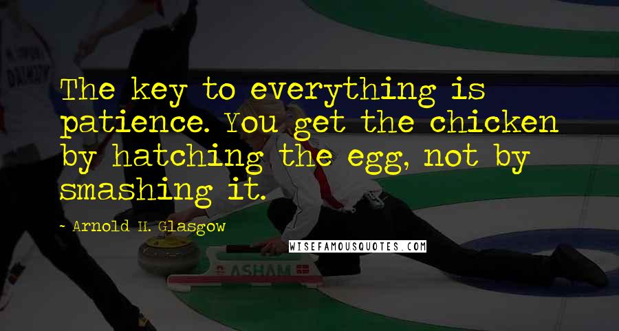 Arnold H. Glasgow Quotes: The key to everything is patience. You get the chicken by hatching the egg, not by smashing it.