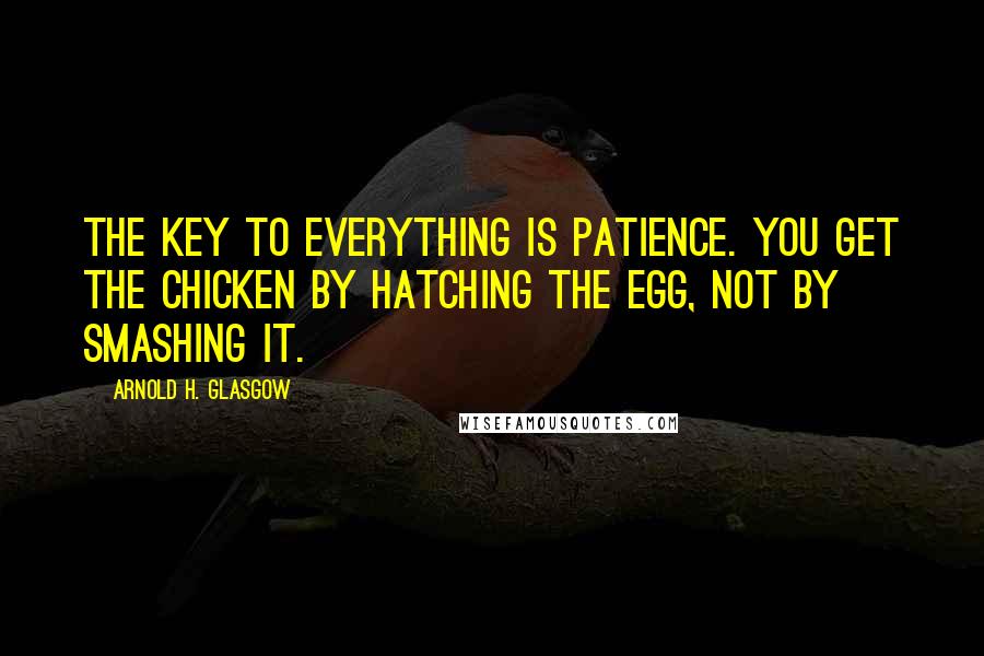 Arnold H. Glasgow Quotes: The key to everything is patience. You get the chicken by hatching the egg, not by smashing it.